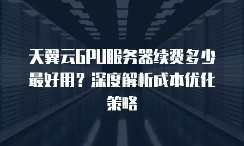 天翼云GPU服务器续费多少最好用？深度解析成本优化策略