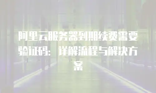 阿里云服务器到期续费需要验证码：详解流程与解决方案