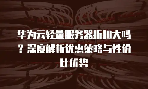 华为云轻量服务器折扣大吗？深度解析优惠策略与性价比优势