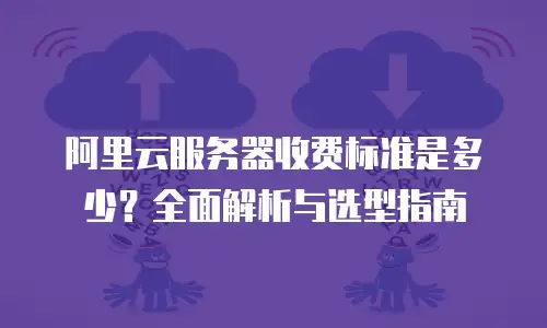 阿里云服务器收费标准是多少？全面解析与选型指南