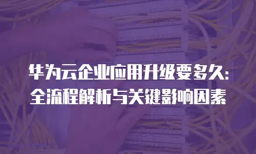 华为云企业应用升级要多久：全流程解析与关键影响因素