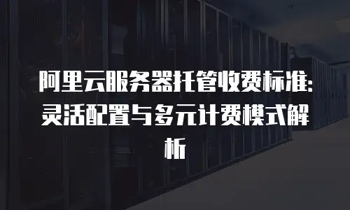 阿里云服务器托管收费标准：灵活配置与多元计费模式解析