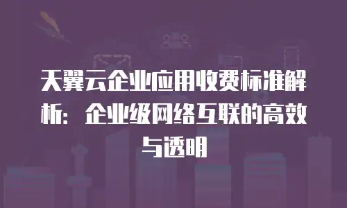 天翼云企业应用收费标准解析：企业级网络互联的高效与透明