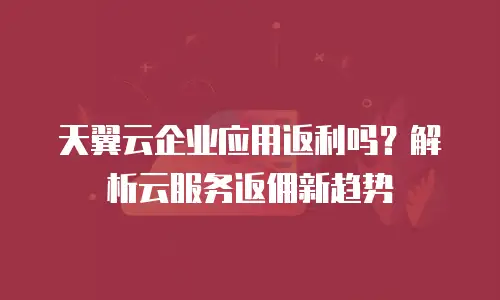 天翼云企业应用返利吗？解析云服务返佣新趋势