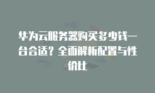 华为云服务器购买多少钱一台合适？全面解析配置与性价比