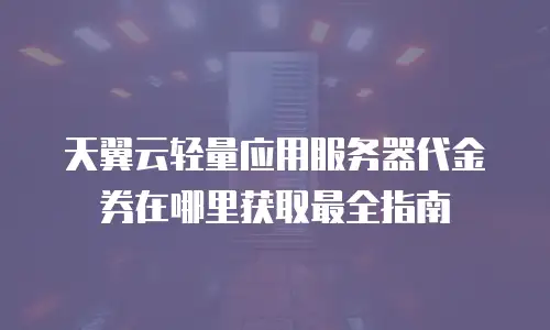 天翼云轻量应用服务器代金券在哪里获取最全指南