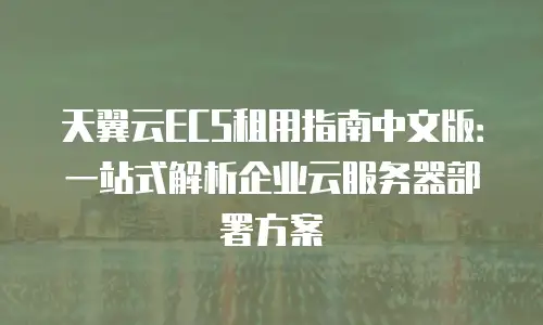 天翼云ECS租用指南中文版：一站式解析企业云服务器部署方案