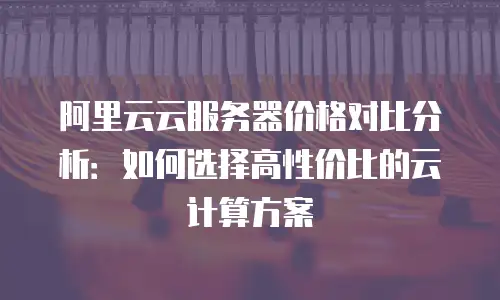 阿里云云服务器价格对比分析：如何选择高性价比的云计算方案