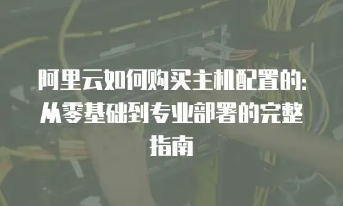 阿里云如何购买主机配置的：从零基础到专业部署的完整指南