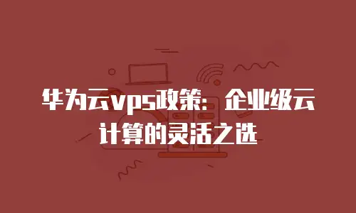 华为云vps政策：企业级云计算的灵活之选