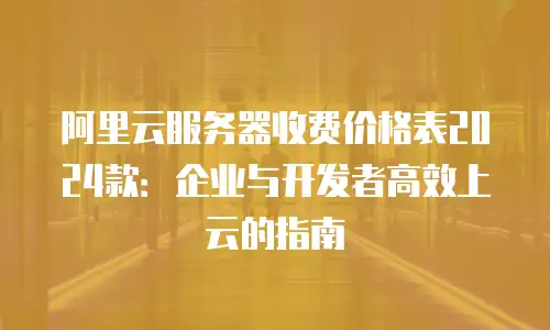 阿里云服务器收费价格表2024款：企业与开发者高效上云的指南