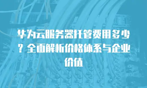 华为云服务器托管费用多少？全面解析价格体系与企业价值