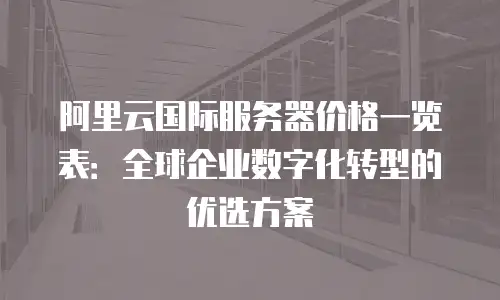 阿里云国际服务器价格一览表：全球企业数字化转型的优选方案