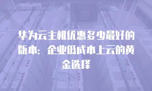 华为云主机优惠多少最好的版本：企业低成本上云的黄金选择
