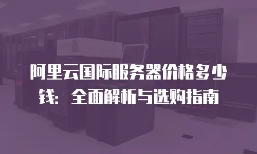 阿里云国际服务器价格多少钱：全面解析与选购指南