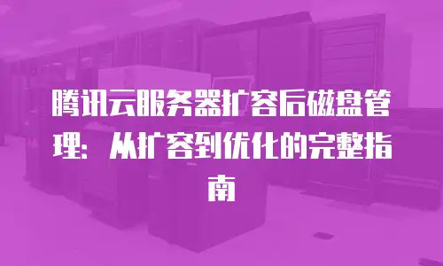 腾讯云服务器扩容后磁盘管理：从扩容到优化的完整指南