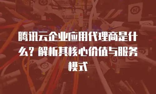 腾讯云企业应用代理商是什么？解析其核心价值与服务模式