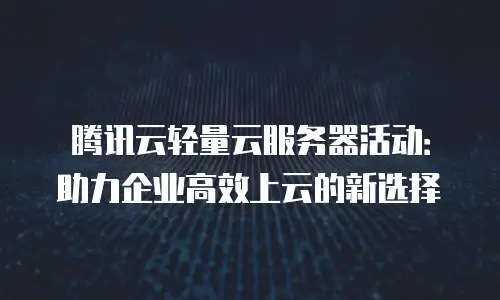 腾讯云轻量云服务器活动：助力企业高效上云的新选择