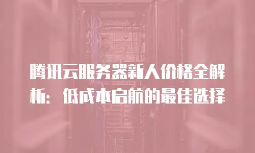 腾讯云服务器新人价格全解析：低成本启航的最佳选择