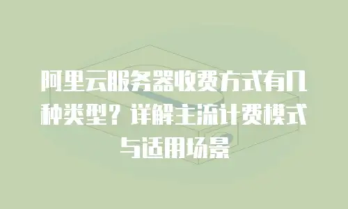 阿里云服务器收费方式有几种类型？详解主流计费模式与适用场景