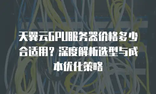 天翼云GPU服务器价格多少合适用？深度解析选型与成本优化策略