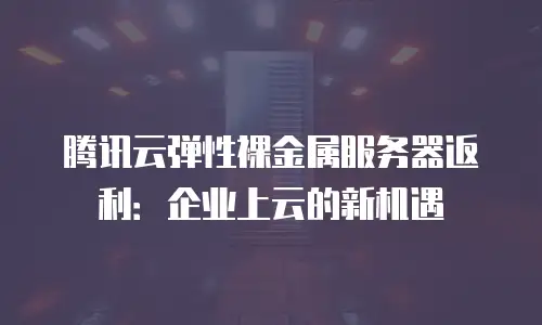 腾讯云弹性裸金属服务器返利：企业上云的新机遇