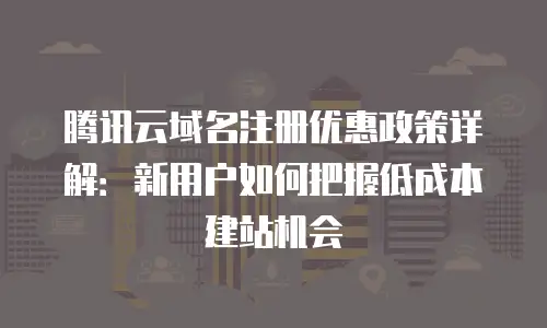 腾讯云域名注册优惠政策详解：新用户如何把握低成本建站机会