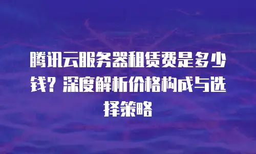 腾讯云服务器租赁费是多少钱？深度解析价格构成与选择策略