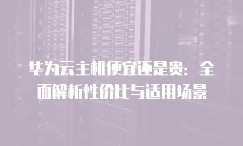 华为云主机便宜还是贵：全面解析性价比与适用场景