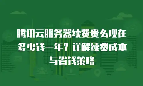 腾讯云服务器续费贵么现在多少钱一年？详解续费成本与省钱策略