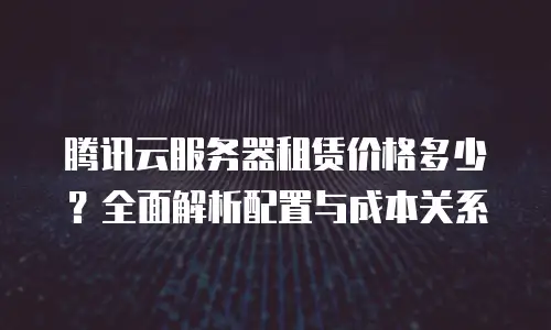 腾讯云服务器租赁价格多少？全面解析配置与成本关系