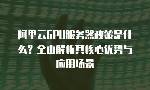 阿里云GPU服务器政策是什么？全面解析其核心优势与应用场景