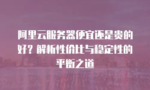 阿里云服务器便宜还是贵的好？解析性价比与稳定性的平衡之道