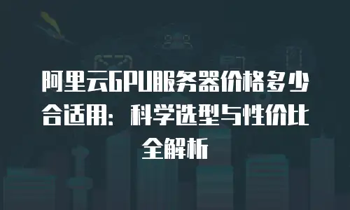 阿里云GPU服务器价格多少合适用：科学选型与性价比全解析