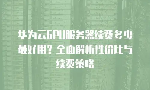 华为云GPU服务器续费多少最好用？全面解析性价比与续费策略