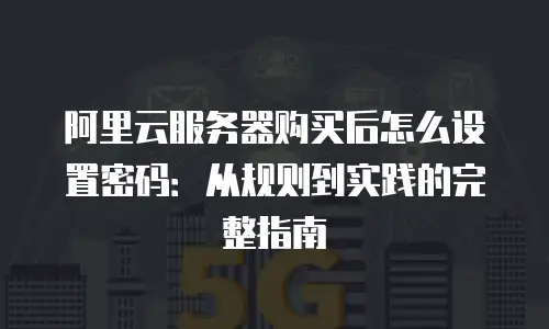 阿里云服务器购买后怎么设置密码：从规则到实践的完整指南