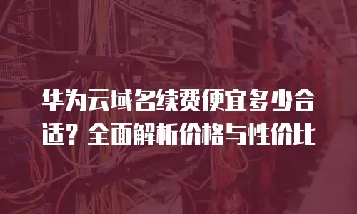 华为云域名续费便宜多少合适？全面解析价格与性价比