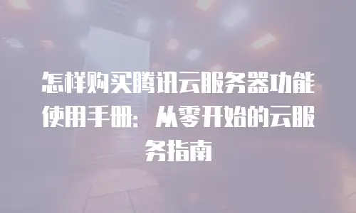怎样购买腾讯云服务器功能使用手册：从零开始的云服务指南