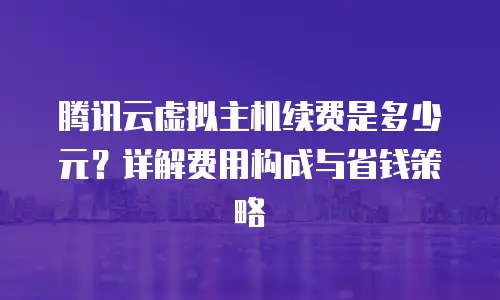 腾讯云虚拟主机续费是多少元？详解费用构成与省钱策略