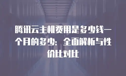 腾讯云主机费用是多少钱一个月的多少：全面解析与性价比对比