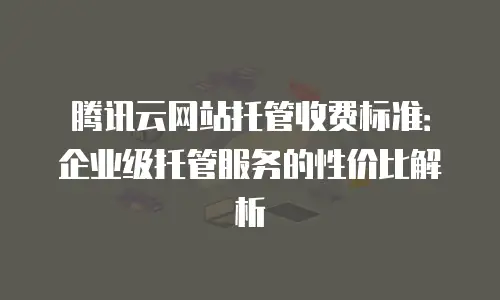 腾讯云网站托管收费标准：企业级托管服务的性价比解析