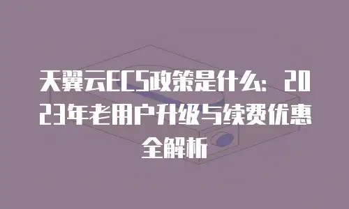 天翼云ECS政策是什么：2023年老用户升级与续费优惠全解析