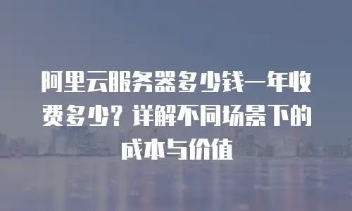 阿里云服务器多少钱一年收费多少？详解不同场景下的成本与价值