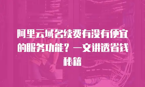 阿里云域名续费有没有便宜的服务功能？一文讲透省钱秘籍