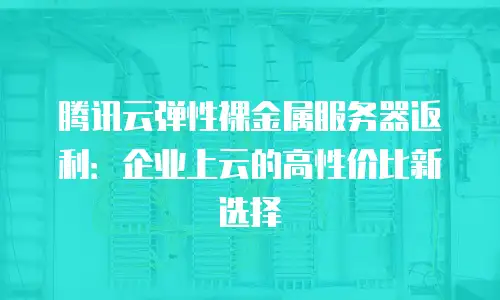 腾讯云弹性裸金属服务器返利：企业上云的高性价比新选择