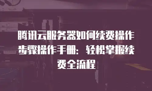 腾讯云服务器如何续费操作步骤操作手册：轻松掌握续费全流程