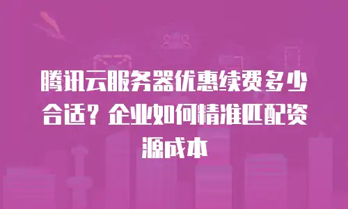 腾讯云服务器优惠续费多少合适？企业如何精准匹配资源成本