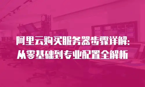 阿里云购买服务器步骤详解：从零基础到专业配置全解析
