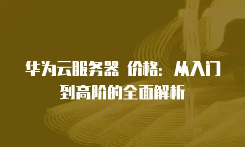 华为云服务器 价格：从入门到高阶的全面解析