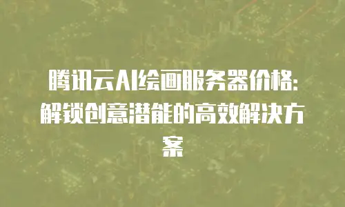 腾讯云AI绘画服务器价格：解锁创意潜能的高效解决方案